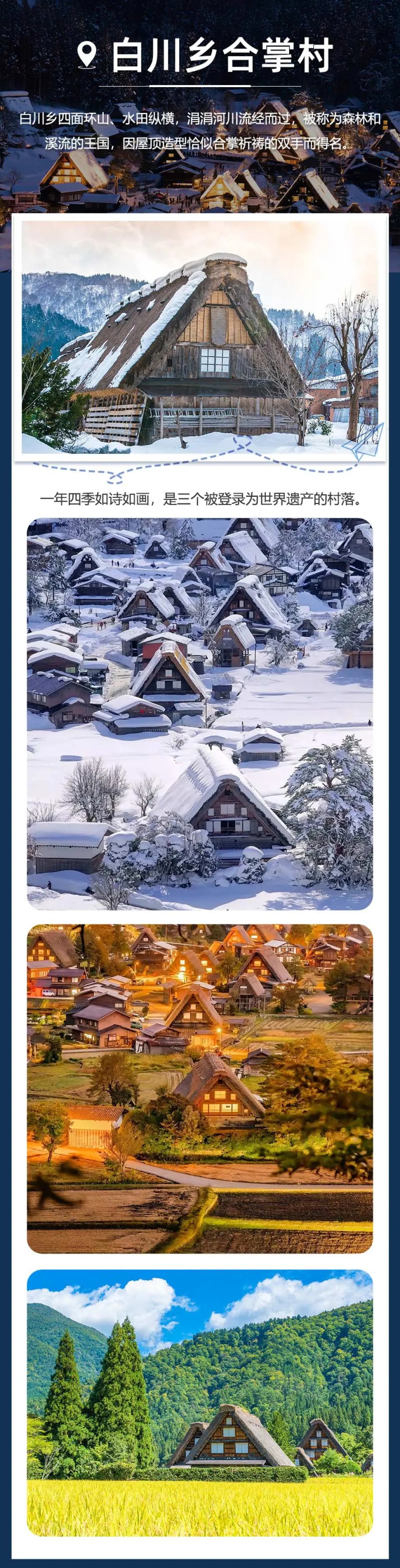 白川乡合掌村落-穿越时光的世界遗产
白川乡四面环山、水田纵横，涓涓河川流经而过，被称为森林和溪流的王国。白川乡合掌造建筑是一种独特的日本传统木屋形式，屋顶陡峭，形似两只手合掌合十，能够有效地应对冬季厚重积雪的压力。这种设计不仅美观，还是为了适应严酷的自然环境而创造出的智慧之作。当积雪覆盖在合掌造屋顶上时，形成了一幅如梦如幻的冬日画卷。白川乡荻町的村落是三个被登录为世界遗产的村落（白川乡、五个山的相仓和菅沼）中，户数最多的村落，有 152 户。灵峰白山所流出的大白川，与庄川汇合后会变得雪白浑浊，这就是白川乡地名的由来。